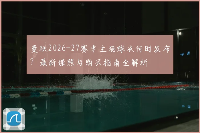 曼联2026-27赛季主场球衣何时发布？最新谍照与购买指南全解析