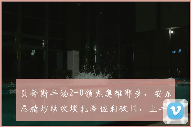 贝蒂斯半场2-0领先奥维耶多,安东尼精妙助攻埃扎洛佐利破门,上半场战术解析