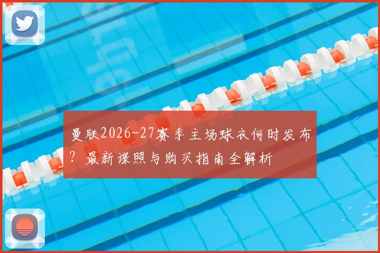 曼联2026-27赛季主场球衣何时发布?最新谍照与购买指南全解析