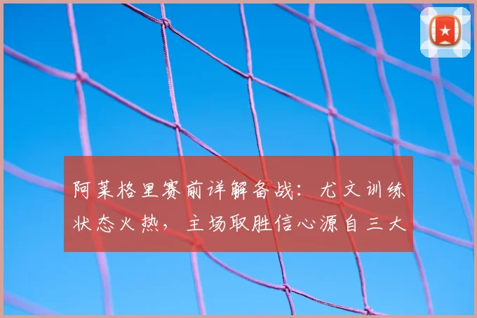阿莱格里赛前详解备战：尤文训练状态火热，主场取胜信心源自三大关键