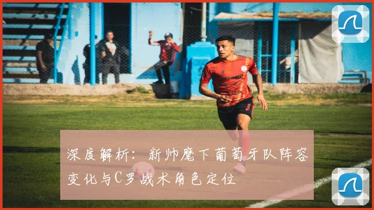 深度解析:新帅麾下葡萄牙队阵容变化与C罗战术角色定位