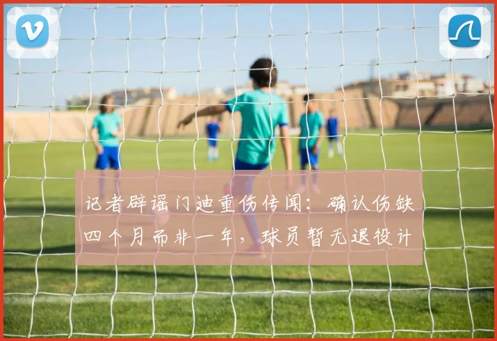 记者辟谣门迪重伤传闻:确认伤缺四个月而非一年,球员暂无退役计划