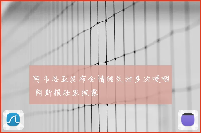阿韦洛亚发布会情绪失控多次哽咽 阿斯报独家披露