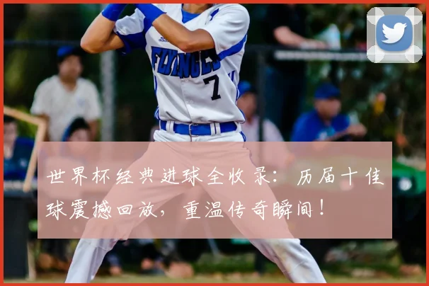世界杯经典进球全收录:历届十佳球震撼回放,重温传奇瞬间!